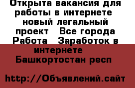 Открыта вакансия для работы в интернете, новый легальный проект - Все города Работа » Заработок в интернете   . Башкортостан респ.